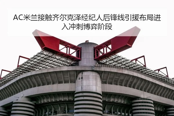 AC米兰接触齐尔克泽经纪人后锋线引援布局进入冲刺博弈阶段